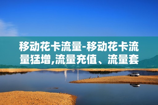 移动花卡流量-移动花卡流量猛增,流量充值、流量套餐全面梳理