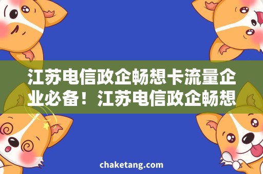 江苏电信政企畅想卡流量企业必备！江苏电信政企畅想卡流量套餐，畅享高速上网