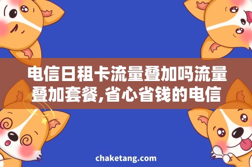 电信日租卡流量叠加吗流量叠加套餐,省心省钱的电信日租卡使用攻略