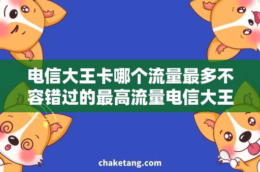 电信大王卡哪个流量最多不容错过的最高流量电信大王卡，详细解析选择攻略